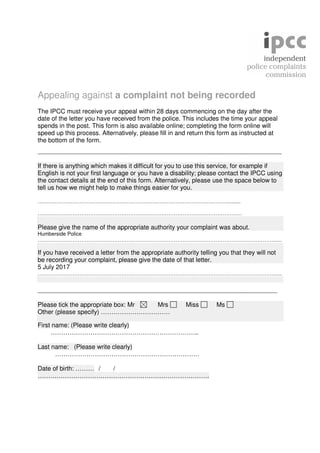 Appealing against a complaint not being recorded
The IPCC must receive your appeal within 28 days commencing on the day after the
date of the letter you have received from the police. This includes the time your appeal
spends in the post. This form is also available online; completing the form online will
speed up this process. Alternatively, please fill in and return this form as instructed at
the bottom of the form.
____________________________________________________
If there is anything which makes it difficult for you to use this service, for example if
English is not your first language or you have a disability; please contact the IPCC using
the contact details at the end of this form. Alternatively, please use the space below to
tell us how we might help to make things easier for you.
………………………………………………………………………………………………..........
………………………………………………………………………………………………………
Please give the name of the appropriate authority your complaint was about.
Humberside Police
………………………………………………………………………………………………………………………......
If you have received a letter from the appropriate authority telling you that they will not
be recording your complaint, please give the date of that letter.
5 July 2017
………………………………………………………………………………………………………………………......
___________________________________________________
Please tick the appropriate box: Mr Mrs Miss Ms
Other (please specify) ……………………………
First name: (Please write clearly)
……………………………………………………………..
Last name: (Please write clearly)
……………………………………………………………
Date of birth: ……… / /
……………………………………………………………………….
 