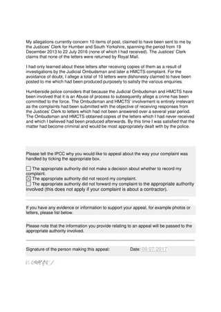 My allegations currently concern 10 items of post, claimed to have been sent to me by
the Justices' Clerk for Humber and South Yorkshire, spanning the period from 19
December 2013 to 22 July 2016 (none of which I had received). The Justices' Clerk
claims that none of the letters were returned by Royal Mail.
I had only learned about these letters after receiving copies of them as a result of
investigations by the Judicial Ombudsman and later a HMCTS complaint. For the
avoidance of doubt, I allege a total of 10 letters were dishonesty claimed to have been
posted to me which had been produced purposely to satisfy the various enquiries.
Humberside police considers that because the Judicial Ombudsman and HMCTS have
been involved that it is an Abuse of process to subsequently allege a crime has been
committed to the force. The Ombudsman and HMCTS’ involvement is entirely irrelevant
as the complaints had been submitted with the objective of receiving responses from
the Justices' Clerk to letters which had not been answered over a several year period.
The Ombudsman and HMCTS obtained copies of the letters which I had never received
and which I believed had been produced afterwards. By this time I was satisfied that the
matter had become criminal and would be most appropriately dealt with by the police.
Please tell the IPCC why you would like to appeal about the way your complaint was
handled by ticking the appropriate box.
The appropriate authority did not make a decision about whether to record my
complaint.
The appropriate authority did not record my complaint.
The appropriate authority did not forward my complaint to the appropriate authority
involved (this does not apply if your complaint is about a contractor).
………………………………………………………………………………………………………………………
If you have any evidence or information to support your appeal, for example photos or
letters, please list below.
…………………………………………………………………………………………………………………………
Please note that the information you provide relating to an appeal will be passed to the
appropriate authority involved.
____________________________________________________
Signature of the person making this appeal: Date: 08/07/2017
 