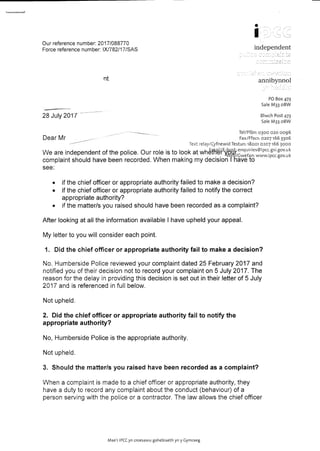 fit
IOur reference number: 2017/088770
Force reference number: IX/782/17/SAS
nt
28 July 2017-
independent
annibynnol
PO Box 473
SaleM33 oBW
BlwchPost473
SaleM33 oBW
Tel/Ff6n:0300 020 0096
Dear Mr- Fax/Ffacs:0207166 3306
------------ Textrelay/CyfnewidTestun:18001 0207166 3000
We are independent of the police. Our role is to look at wh~~f~Q~enquiries@ipc~.gSi.gov.ukcomplaint should have been re~orded. /Vhen making ~y decision f'j{g~~ft~www.IPCc.gov.uk
see:
• if the chief officer or appropriate authority failed to make a decision?
• if the chief officer or appropriate authority failed to notify the correct
appropriate authority?
• if the matter/s you raised should have been recorded as a complaint?
After looking at all the information available I have upheld your appeal.
My letter to you will consider each point.
1. Did the chief officer or appropriate authority fail to make a decision?
No, Humberside Police reviewed your complaint dated 25 February 2017 and
notified you of their decision not to record your complaint on 5 July 2017. The
reason for the delay in providing this decision is set out in their letter of 5 July
2017 and is referenced in full below.
Not upheld.
2. Did the chief officer or appropriate authority fail to notify the
appropriate authority?
No, Humberside Police is the appropriate authority.
Not upheld.
3. Should the matterls you raised have been recorded as a complaint?
When a complaint is made to a chief officer or appropriate authority, they
have a duty to record any complaint about the conduct (behaviour) of a
person serving with the police or a contractor. The law allows the chief officer
Mae'r IPCCyn croesawu gohebiaeth yn y Gymraeg
 
