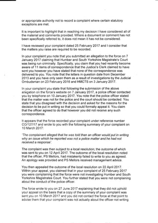 or appropriate authority not to record a complaint where certain statutory
exceptions are met.
It is important to highlight that in reaching my decision I have considered all of
the material and comments provided. Where a document or comment has not
been specifically referred to, it does not mean it has not be considered.
I have reviewed your complaint dated 25 February 2017 and I consider that
the matters you raise are required to be recorded.
In your complaint you note that you submitted an allegation to the force on 7
January 2017 claiming that Humber and South Yorkshire Magistrate's Court
was being run criminally. Specifically, you claim that you had recently become
aware of 11 items of correspondence that the Justice's Clerk claimed to have
sent you however you have stated that none of the correspondence was
delivered to you. You note that the Jetters in question date from December
2013 and you have only seen them as a result of investigations by the Judicial
Ombudsman on 23 February 2016 and HMCTS on 3 January 2017.
In your complaint you state that following the submission of the above
allegation on the force's website on 7 January 2017, a police officer contacted
you by telephone on 10 January 2017. You note that the police officer stated
that the matter was not for the police and the court should be contacted. You
state that you disagreed with the decision and asked for the reasons for the
decision to be put in writing so that you could formally appeal it. You claim
that the officer agreed to do that however you did not receive any such
correspondence.
It appears that the force recorded your complaint under reference number
CO/127/17 and wrote to you with the following summary of your complaint on
10 March 2017:
'The complainant alleged that he was told than an officer would put in writing
why an issue which he reported was not a police matter and he had not
received a response'.
The complaint was then subject to a local resolution; the outcome of which
was sent to you on 12 April 2017. The outcome of the local resolution noted
that the officer, PS Mellors, had mistakenly failed to write to you as agreed.
An apology was provided and PS Mellors received management advice.
You then appealed the outcome of the local resolution on 22 April 2017.
Within your appeal, you claimed that in your complaint of 25 February 2017
you were complaining that the force were not investigating Humber and South
Yorkshire Magistrates Court. You further stated that you were not complaining
about the conduct of the police officer.
The force wrote to you on 27 June 2017 explaining that they did not uphold
your appeal on the basis that a copy of the summary of your complaint was
sent you on 10 March 2017 and you did not contact the force at that point to
advise them that your complaint was not actually about the officer not writing
 