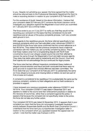 to you. Despite not upholding your appeal, the force agreed that the matter
should be referred back to the Professional Standards Department for them to
make a recording decision in relation to your complaint of 25 February 2017.
For the avoidance of doubt, based on the above information, I believe that
your complaint dated 25 February 2017 concerns the force's decision not to
investigate your allegation against the Magistrate's Court which you submitted
on 7 January 2017 as a criminal matter.
The force wrote to you on 5 July 2017 to notify you that they would not be
recording your complaint on the basis that they considered it to be both
repetitious and an abuse of the police complaints process. I will now consider
each ground in turn.
With regards to the repetitious ground, the force referred specifically to two
previous complaints which you had submitted under references CO/567/11
and CO/19/14 (the force have since confirmed that the correct reference is in
fact 1X/19/14). They stated that the previous complaints have a historical
connection with the matters you are currently complaining about. They note
that these matters arise from a longstanding dispute with North East
Lincolnshire Council over alleged unpaid council tax and their attempt to
recover the same through the Magistrate's Court and debt recovery agents.
They state that debts were paid by instalments and the Council, Court and
their agents did not acknowledge this but continued the legal process.
The force note that two different Inspectors considered these matters of
alleged criminal extortion and fraud and both concluded that there were no
good grounds to support that criminal offences had been committed. The
force state that your complaint of 25 February 2017 is substantially the same
as those alleged previously and missing letters or letters not sent are part of
that process and subject.
A complaint is considered to be repetitious if it is substantially the same as the
previous complaint, contains no fresh allegations and no fresh evidence is
provided in support.
I have reviewed your previous complaints under reference CO/567/11 and
IX/19/14. Your complaint CO/567/11 was dated 4 December 2011 and
appears to relate to the council and their enforcement practices in relation to
the recovery of council tax, rather than a complaint against the police. It
appears that because the complaint did not specifically relate to the police,
the force did not take any further action.
Your complaint IX/19/14 was dated 24 November 2013. It appears that in your
complaint you claim that the force did not properly investigate fraudulent
activity between Rossendale Bailiffs and the North East Lincolnshire Council. I
understand that the force sent you a proportionate investigation letter in
relation to this complaint which you appealed however the appeal was not
upheld. I note that the matter was finalised in 2015.
 