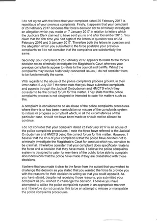 I do not agree with the force that your complaint dated 25 February 2017 is
repetitious of your previous complaints. Firstly, it appears that your complaint
of 25 February 2017 concerns the force's decision not to criminally investigate
an allegation which you made on 7 January 2017 in relation to letters which
the Justice's Clerk claimed to have sent you in and after December 2013. You
claim that the first time you had sight of the letters in question was on 23
February 2016 and 3 January 2017. Therefore both the letters in question and
the allegation which you submitted to the force postdate your previous
complaints so I do not consider that the complaints are substantially the
same.
Secondly, your complaint of 25 February 2017 appears to relate to the force's
decision not to criminally investigate the Magistrate's Court whereas your
previous complaints appear to relate to the council and bailiffs. Whilst the
complaints may involve historically connected issues, I do not consider them
to be fundamentally the same.
With regards to the abuse of the police complaints process ground, in their
letter dated 5 July 2017 the force note that you have submitted complaints
and appeals through the Judicial Ombudsman and HMCTS which they
consider to be the correct forum for this matter. They state that the police
complaints process is not designed or intended to cater for matters such as
this.
A complaint is considered to be an abuse of the police complaints procedures
where there is or has been manipulation or misuse of the complaints system
to initiate or progress a complaint which, in all the circumstances of the
particular case, should not have been made or should not be allowed to
continue.
I do not consider that your complaint dated 25 February 2017 is an abuse of
the police complaints procedures. I note the force have referred to the Judicial
Ombudsman and HMCTS being the correct forum for this matter. However, I
believe that the crux of your complaint is that the police have decided not to
criminally investigate the Magistrate's Court for conduct which you consider to
be criminal. I therefore consider that your complaint does specifically relate to
the force and a decision that they have made. I believe the police complaints
system is designed to cater for members of the public to be able to complain
about decisions that the police have made if they are dissatisfied with those
decisions.
I believe that you made it clear to the force from the outset that you wished to
challenge the decision as you stated that you wanted the force to provide you
with the reasons for their decision in writing so that you could appeal it. As
you have stated, despite not receiving those reasons, you submitted your
complaint as you wished to challenge the decision. I believe you have
attempted to utilise the police complaints system in an appropriate manner
and [ therefore do not consider this to be an attempt to misuse or manipulate
the police complaints procedures.
 