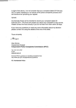 In light of the above, I do not consider that your complaint dated 25 February
2017 is either repetitious or an abuse of the police complaints process and I
will therefore be upholding your appeal.
Upheld.
Humberside Police will be directed to record your complaint dated 25
February 2017. The force will contact you about your complaint in due course.
Please contact the force directly if you do not hear from them within 28 days.
If you have any questions or need any more information about my decision
please contact me using the details at the end of this letter.
Yours sincerely
AlexSimms
Assessment Analyst
Independent Police Complaints Commission (IPCC)
Tel: 0121 6733767
Emaii:
www.ipcc.gov.uk
Find the IPCC's guidance on handling complaints here:
http://www.ipcc.gov.uklpage/statutory-guidance
cc: Humberside Police
 