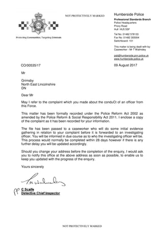CO/00535/17
NOT PROTECTIVELY MARKED Humberside Police
Professional Standards Branch
Police Headquarters
Priory Road
Hull HU5 5SF
Tel No: 01482 578133
Fax No: 01482 305004
Switchboard: 101
This matter is being dealt with by:
Caseworker - Mr T Walmsley
psb@humberside.pnn.police.uk
www.humberside.police.uk
09 August 2017
Mr
Grimsby
North East Lincolnshire
DN
Dear Mr
May I refer to the complaint which you made about the conduCt of an officer from
this Force.
This matter has been formally recorded under the Police Reform Act 2002 as
amended by the Police Reform & Social Responsibility Act 2011. I enclose a copy
of the complaint as it has been recorded for your information.
The file has been passed to a caseworker who will do some initial evidence
gathering in relation to your complaint before it is forwarded to an investigating
officer. You will be informed in due course as to who the investigating officer will be.
This process would normally be completed within 28 days however if there is any
further delay you will be updated accordingly.
Should you change your address before the completion of the enquiry, I would ask
you to notify this office at the above address as soon as possible, to enable us to
keep you updated with the progress of the enquiry.
Yours sincerely
NOT PROTECTIVELY MARKED
 