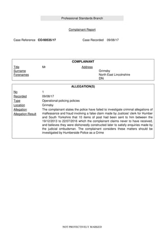 NOT PROTECTIVELY MARKED
Professional Standards Branch
Complainant Report
Case Reference CO/00535/17 Case Recorded 09/08/17
COMPLAINANT
Title
Surname
Forenames
Mr Address
Grimsby
North East Lincolnshire
DN
ALLEGATION(S)
No
Recorded
Type
Location
Allegation
Allegation Result
1
09/08/17
Operational policing policies
Grimsby
The complainant states the police have failed to investigate criminal allegations of
malfeasance and fraud involving a false claim made by Justices' clerk for Humber
and South Yorkshire that 10 items of post had been sent to him between the
19/12/2013 to 22/07/2016 which the complainant claims never to have received,
and believes they were dishonestly constructed later to satisfy enquiries made by
the judicial ombudsman. The complainant considers these matters should be
investigated by Humberside Police as a Crime
 