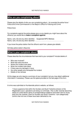NOT PROTECTIVELY MARKED
NOT PROTECTIVELY MARKED
Who are you complaining about?
Please give the details of who you are complaining about – for example the police force /
Police and Crime Commissioner or the Mayor’s Office for Policing and Crime.
Police force
For complaints against the police please give us any details you might have about the
officer(s) you would like to make a complaint against:
Name, rank, ID and any other identifier: Suspected WPC Mellows
Name, rank, ID and any other identifier: ………………………………………………
If you know the police station that the officer/s work from, please give details:
Grimsby police station (Assume)
What is your complaint about?
Please describe the circumstances that have led to your complaint? Include details of:
At this stage we only require a summary of your complaint, but you may attach additional
information if necessary. Please use the space provided on the last page of this form.
………………………………………………………………………………………………………
A crime was submitted on Humberside police’s website, as follows:
"I have suspicions that within the Humber and South Yorkshire division of the
Magistrate's court, operations are being run criminally. This is after recently becoming
aware of a total eleven items of correspondence stated to have been sent to me by
post from the Justices' Clerk for Humber and South Yorkshire. I can categorically
confirm that not one of these have been delivered to me.
• Who was involved?
• What was said and done
• Where the incident took place
• When the incident took place
• If there was any damage or injury
• Any other people who witnessed the incident
• Details of any witness
 