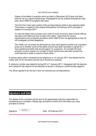 NOT PROTECTIVELY MARKED
NOT PROTECTIVELY MARKED
Copies of the letters in question which go back to December 2013 have only been
seen by me as a result of preliminary investigations by the Judicial Ombudsman (last
year) and a HMCTS complaint (this year).
The first time I have seen copies of the correspondence relate to two separate dates.
Three items in respect of the Judicial Ombudsman 23 February 2016 and eight in
respect of 3 January 2017.
If in fact the letters have not been sent I wish to know (if proven) what criminal offence
has been committed and how to report the matter. I know that the various
organisations and complaints procedure within HMCTS are not appropriate as they do
not investigate criminal allegations.
The matter can not simply be dismissed as one's word against another's as a question
arises as to whether some of the letters should have been recorded or signed for. I
have spotted anomalies that would support my suspicions, for example the local
authority to whom copies of a number of items should have also been served has
confirmed that it holds no record of them either..."
A woman police officer contacted me by telephone on 10 January 2017 who stated that the
matter was not for the police and the court should be contacted.
A reference number was stated to be log 207 of 7 January 2017. I disagreed with the decision
and I asked for the reasons for the decision to be put in writing so I could formally appeal it.
The officer agreed to do this but I have not received any correspondence.
Signature and date
The details of this complaint will be sent to the appropriate authority responsible for
considering your complaint. Please sign and date to confirm the information you have
provided is correct:
Signature Date 25 February 2017
 