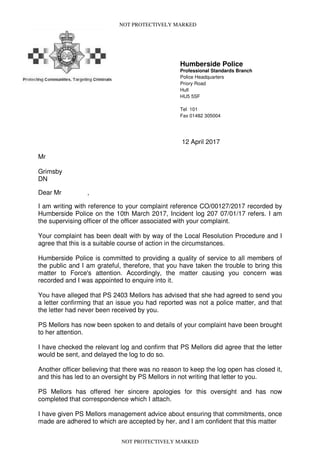 NOT PROTECTIVELY MARKED
Humberside Police
Professional Standards Branch
Police Headquarters
Priory Road
Hull
HU5 5SF
Tel 101
Fax 01482 305004
12 April 2017
Mr
Grimsby
DN
Dear Mr ,
I am writing with reference to your complaint reference CO/00127/2017 recorded by
Humberside Police on the 10th March 2017, Incident log 207 07/01/17 refers. I am
the supervising officer of the officer associated with your complaint.
Your complaint has been dealt with by way of the Local Resolution Procedure and I
agree that this is a suitable course of action in the circumstances.
Humberside Police is committed to providing a quality of service to all members of
the public and I am grateful, therefore, that you have taken the trouble to bring this
matter to Force's attention. Accordingly, the matter causing you concern was
recorded and I was appointed to enquire into it.
You have alleged that PS 2403 Mellors has advised that she had agreed to send you
a letter confirming that an issue you had reported was not a police matter, and that
the letter had never been received by you.
PS Mellors has now been spoken to and details of your complaint have been brought
to her attention.
I have checked the relevant log and confirm that PS Mellors did agree that the letter
would be sent, and delayed the log to do so.
Another officer believing that there was no reason to keep the log open has closed it,
and this has led to an oversight by PS Mellors in not writing that letter to you.
PS Mellors has offered her sincere apologies for this oversight and has now
completed that correspondence which I attach.
I have given PS Mellors management advice about ensuring that commitments, once
made are adhered to which are accepted by her, and I am confident that this matter
NOT PROTECTIVELY MARKED
 
