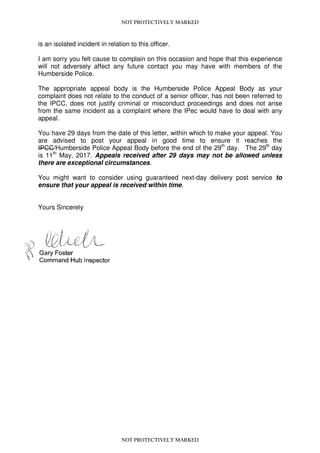 NOT PROTECTIVELY MARKED
is an isolated incident in relation to this officer.
I am sorry you felt cause to complain on this occasion and hope that this experience
will not adversely affect any future contact you may have with members of the
Humberside Police.
The appropriate appeal body is the Humberside Police Appeal Body as your
complaint does not relate to the conduct of a senior officer, has not been referred to
the IPCC, does not justify criminal or misconduct proceedings and does not arise
from the same incident as a complaint where the IPec would have to deal with any
appeal.
You have 29 days from the date of this letter, within which to make your appeal. You
are advised to post your appeal in good time to ensure it reaches the
IPCC/Humberside Police Appeal Body before the end of the 29th
day. The 29th
day
is 11th
May, 2017. Appeals received after 29 days may not be allowed unless
there are exceptional circumstances.
You might want to consider using guaranteed next-day delivery post service to
ensure that your appeal is received within time.
Yours Sincerely
NOT PROTECTIVELY MARKED
 