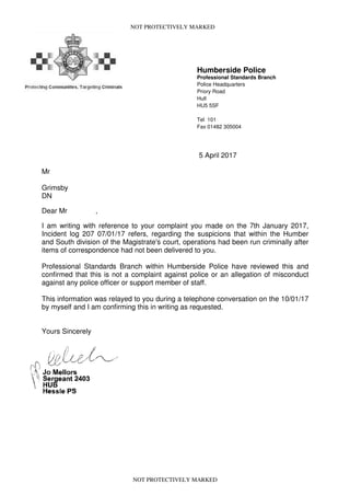 NOT PROTECTIVELY MARKED
Humberside Police
Professional Standards Branch
Police Headquarters
Priory Road
Hull
HU5 5SF
Tel 101
Fax 01482 305004
5 April 2017
Mr
Grimsby
DN
Dear Mr ,
I am writing with reference to your complaint you made on the 7th January 2017,
Incident log 207 07/01/17 refers, regarding the suspicions that within the Humber
and South division of the Magistrate's court, operations had been run criminally after
items of correspondence had not been delivered to you.
Professional Standards Branch within Humberside Police have reviewed this and
confirmed that this is not a complaint against police or an allegation of misconduct
against any police officer or support member of staff.
This information was relayed to you during a telephone conversation on the 10/01/17
by myself and I am confirming this in writing as requested.
Yours Sincerely
NOT PROTECTIVELY MARKED
 