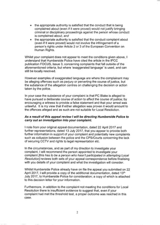• the appropriate authority is satisfied that the conduct that is being
complained about (even if it were proved) would not justify bringing
criminal or disciplinary proceedings against the person whose conduct
is complained about; and
• the appropriate authority is satisfied that the conduct complaint about
(even if it were proved) would not involve the infringement of a
person's rights under Article 2 or 3 of the European Convention on
Human Rights.
Whilst your complaint does not appear to meet the conditions given above, I
understand that Humberside Police have cited the article in the IPCC
publication FOCUS, Issue 3, concerning complaints that fall outside of the
aforementioned criteria, but where 'exaggerated language' is used, and can
still be locally resolved.
However examples of exaggerated language are where the complainant may
be alleging offences such as perjury or perverting the course of justice, but
the substance of the allegation centres on challenging the decision or action
taken by the police.
In your case the substance of your complaint is that PC Slake is alleged to
have pursued a deliberate course of action to affect the course of justice; by
encouraging a witness to provide a false statement and that your arrest was
unlawful. It is my view that if either allegation was proven it would amount to
the offences alleged and as such are not suitable for Local Resolution.
As a result of this appeal review I will be directing Humberside Police to
carry out an investigation into your complaint.
I note from your original appeal documentation, dated 22 April 2017 and
further representations, dated 13 July 2017, that you appear to provide both
further information in support of your complaint and potentially new complaints
such as collusion between the police and the CPS/Courts concerning the lack
of securing CCTV and rights to legal representation etc.
In the circumstances, and as part of my direction to investigate your
complaint, I will recommend the person appointed to investigate your
complaint [this has to be a person who hasn't participated in attempting Local
Resolution} reviews both sets of your appeal correspondence before finalising
with you details of your complaint and what the investigation will consider.
Whilst Humberside Police already have on file the appeal you submitted on 22
April 2017, I will provide a copy of the additional documentation, dated 13th
July 2017, to Humberside Police for consideration; a copy of which is attached
to this decision letter for your information.
Furthermore, in addition to the complaint not meeting the conditions for Local
Resolution there is insufficient evidence to suggest that, even if your
complaint had met the threshold test, a proper outcome was reached in this
case.
2
 