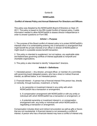 Exhibit B
NOWCastSA
Conflict of Interest Policy and Annual Statement For Directors and Officers
This policy was Adopted by the NOWCastSA Board of Directors on Sept. 27,
2011. The policy is based on the IRS model Conflict of Interest policy. It adds
information needed to allow NOWCastSA to assess director independence in
order to answer questions on Form 990.
Article I -- Purpose
1. The purpose of this Board conflict of interest policy is to protect NOWCastSA’s
interests when it is contemplating entering into a transaction or arrangement that
might benefit the private interests of an officer or director of NOWCastSA or
might result in a possible excess benefit transaction.
2. This policy is intended to supplement, but not replace, any applicable state
and federal laws governing conflicts of interest applicable to nonprofit and
charitable organizations.
3. This policy is also intended to identify “independent” directors.
Article II -- Definitions
1. Interested person -- Any director, principal officer, or member of a committee
with governing board delegated powers, who has a direct or indirect financial
interest, as defined below, is an interested person.
2. Financial interest -- A person has a financial interest if the person has, directly
or indirectly, through business, investment, or family:
a. An ownership or investment interest in any entity with which
NOWCastSA has a transaction or arrangement,
b. A compensation arrangement with NOWCastSA or with any entity or
individual with which NOWCastSA has a transaction or arrangement, or
c. A potential ownership or investment interest in, or compensation
arrangement with, any entity or individual with which NOWCastSA is
negotiating a transaction or arrangement.
Compensation includes direct and indirect remuneration as well as gifts or favors
that are not insubstantial. A financial interest is not necessarily a conflict of
interest. A person who has a financial interest may have a conflict of interest only
 