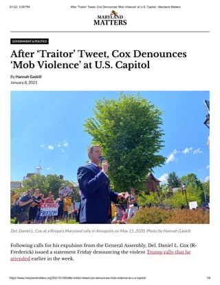 5/1/22, 5:08 PM After 'Traitor' Tweet, Cox Denounces 'Mob Violence' at U.S. Capitol - Maryland Matters
https://www.marylandmatters.org/2021/01/08/after-traitor-tweet-cox-denounces-mob-violence-at-u-s-capitol/ 1/6
GOVERNMENT & POLITICS
After ‘Traitor’ Tweet, Cox Denounces
‘Mob Violence’ at U.S. Capitol
By
Hannah Gaskill
January 8, 2021
Del. Daniel L. Cox at a Reopen Maryland rally in Annapolis on May 15, 2020. Photo by Hannah Gaskill.
Following calls for his expulsion from the General Assembly, Del. Daniel L. Cox (R-
Frederick) issued a statement Friday denouncing the violent Trump rally that he
attended earlier in the week.
 