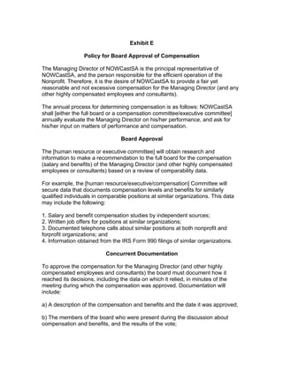 Exhibit E
Policy for Board Approval of Compensation
The Managing Director of NOWCastSA is the principal representative of
NOWCastSA, and the person responsible for the efficient operation of the
Nonprofit. Therefore, it is the desire of NOWCastSA to provide a fair yet
reasonable and not excessive compensation for the Managing Director (and any
other highly compensated employees and consultants).
The annual process for determining compensation is as follows: NOWCastSA
shall [either the full board or a compensation committee/executive committee]
annually evaluate the Managing Director on his/her performance, and ask for
his/her input on matters of performance and compensation.
Board Approval
The [human resource or executive committee] will obtain research and
information to make a recommendation to the full board for the compensation
(salary and benefits) of the Managing Director (and other highly compensated
employees or consultants) based on a review of comparability data.
For example, the [human resource/executive/compensation] Committee will
secure data that documents compensation levels and benefits for similarly
qualified individuals in comparable positions at similar organizations. This data
may include the following:
1. Salary and benefit compensation studies by independent sources;
2. Written job offers for positions at similar organizations;
3. Documented telephone calls about similar positions at both nonprofit and
forprofit organizations; and
4. Information obtained from the IRS Form 990 filings of similar organizations.
Concurrent Documentation
To approve the compensation for the Managing Director (and other highly
compensated employees and consultants) the board must document how it
reached its decisions, including the data on which it relied, in minutes of the
meeting during which the compensation was approved. Documentation will
include:
a) A description of the compensation and benefits and the date it was approved;
b) The members of the board who were present during the discussion about
compensation and benefits, and the results of the vote;
 
