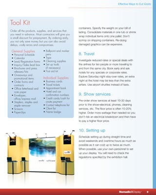 Effective Ways to Cut Costs




Tool Kit
                                                        containers. Specify the weight on your bill of
Order all the products, supplies, and services that     lading. Consolidate materials in one tub or shrink
you need in advance. Most contractors will give you
                                                        wrap individual items onto one pallet. Don’t
a small discount for pre-payment. By ordering early,
you not only save money but you can also avoid          scrimp on shipping containers. Re-doing
delays, costly errors and compromises.                  damaged graphics can be expensive.

 General Supplies            • Ballpoint and marker
 • Personal Schedule           pens                     8. Travel
 • Calendar                  • Tape
 • Lead/Registration forms   • Cleaning supplies        Investigate reduced rates or special deals with
 • Inquiry/Sales lead box    • Set up tools             the airlines for ten people or more traveling to
 • Brochures and press         (if necessary)           and from the same city. Book early and ask
   releases/kits             • First aid kit            hotels for any specials or corporate rates.
 • Giveaways and
                                                        Explore Saturday night stay-over rates, an extra
   promotional items         Individual Supplies
 • Order forms and           • Business cards           night at the hotel may be less than the extra
   contracts                 • Travel tickets           airfare. Use airport shuttles instead of taxis.
 • Office letterhead and     • Appointment book
   note paper                • Hotel and car
 • Envelopes,                  confirmation numbers     9. Show services
   office/express mail       • Credit cards/cash for
                               onsite payment           Pre-order show services at least 10-30 days
 • Staplers, staples and
   staple remover            • Contact telephone list   prior to the show–electrical, phones, cleaning
 • Scissors                  • Client list              services, etc. The floor price is often 10-20%
 • Paperclips                • Name badge               higher. Order more wattage than needed so you
                                                        don’t risk an electrical breakdown and then have
                                                        to pay a higher floor price.


                                                        10. Setting up
                                                        Schedule setting up during straight time and
                                                        avoid weekends and overtime hours as much as
                                                        possible as it can cost up to twice as much.
                                                        When possible, use your own personnel to set
                                                        up your display. You will need to check the
                                                        regulations specified by the exhibition hall.




                                                                                           NomadicqDisplay   ®
                                                                                                                 9
 