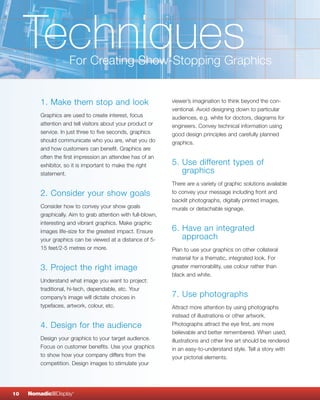 Techniques      For Creating Show-Stopping Graphics


         1. Make them stop and look                            viewer’s imagination to think beyond the con-
                                                               ventional. Avoid designing down to particular
         Graphics are used to create interest, focus           audiences, e.g. white for doctors, diagrams for
         attention and tell visitors about your product or     engineers. Convey technical information using
         service. In just three to five seconds, graphics      good design principles and carefully planned
         should communicate who you are, what you do           graphics.
         and how customers can benefit. Graphics are
         often the first impression an attendee has of an
         exhibitor, so it is important to make the right       5. Use different types of
         statement.                                               graphics
                                                               There are a variety of graphic solutions available
         2. Consider your show goals                           to convey your message including front and
                                                               backlit photographs, digitally printed images,
         Consider how to convey your show goals                murals or detachable signage.
         graphically. Aim to grab attention with full-blown,
         interesting and vibrant graphics. Make graphic
         images life-size for the greatest impact. Ensure      6. Have an integrated
         your graphics can be viewed at a distance of 5-          approach
         15 feet/2-5 metres or more.                           Plan to use your graphics on other collateral
                                                               material for a thematic, integrated look. For
         3. Project the right image                            greater memorability, use colour rather than
                                                               black and white.
         Understand what image you want to project:
         traditional, hi-tech, dependable, etc. Your
         company’s image will dictate choices in               7. Use photographs
         typefaces, artwork, colour, etc.                      Attract more attention by using photographs
                                                               instead of illustrations or other artwork.
         4. Design for the audience                            Photographs attract the eye first, are more
                                                               believable and better remembered. When used,
         Design your graphics to your target audience.         illustrations and other line art should be rendered
         Focus on customer benefits. Use your graphics         in an easy-to-understand style. Tell a story with
         to show how your company differs from the             your pictorial elements.
         competition. Design images to stimulate your




10   NomadicqDisplay   ®
 