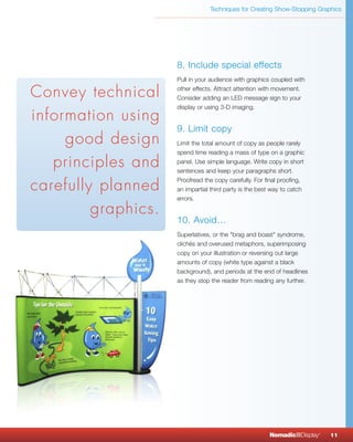 Techniques for Creating Show-Stopping Graphics




                     8. Include special effects
                     Pull in your audience with graphics coupled with

Convey technical     other effects. Attract attention with movement.
                     Consider adding an LED message sign to your
                     display or using 3-D imaging.
information using
                     9. Limit copy
     good design     Limit the total amount of copy as people rarely
                     spend time reading a mass of type on a graphic

   principles and    panel. Use simple language. Write copy in short
                     sentences and keep your paragraphs short.

carefully planned
                     Proofread the copy carefully. For final proofing,
                     an impartial third party is the best way to catch
                     errors.

         graphics.
                     10. Avoid…
                     Superlatives, or the "brag and boast" syndrome,
                     clichés and overused metaphors, superimposing
                     copy on your illustration or reversing out large
                     amounts of copy (white type against a black
                     background), and periods at the end of headlines
                     as they stop the reader from reading any further.




                                                        NomadicqDisplay   ®
                                                                              11
 