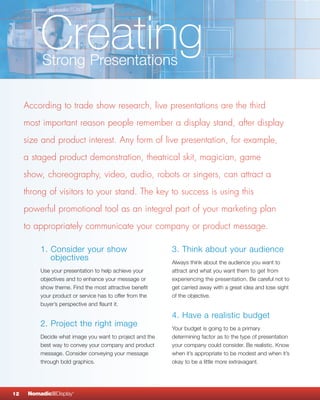 Creating
          Strong Presentations

     According to trade show research, live presentations are the third
     most important reason people remember a display stand, after display
     size and product interest. Any form of live presentation, for example,
     a staged product demonstration, theatrical skit, magician, game
     show, choreography, video, audio, robots or singers, can attract a
     throng of visitors to your stand. The key to success is using this
     powerful promotional tool as an integral part of your marketing plan
     to appropriately communicate your company or product message.

          1. Consider your show                           3. Think about your audience
             objectives                                   Always think about the audience you want to
          Use your presentation to help achieve your      attract and what you want them to get from
          objectives and to enhance your message or       experiencing the presentation. Be careful not to
          show theme. Find the most attractive benefit    get carried away with a great idea and lose sight
          your product or service has to offer from the   of the objective.
          buyer’s perspective and flaunt it.

                                                          4. Have a realistic budget
          2. Project the right image                      Your budget is going to be a primary
          Decide what image you want to project and the   determining factor as to the type of presentation
          best way to convey your company and product     your company could consider. Be realistic. Know
          message. Consider conveying your message        when it’s appropriate to be modest and when it’s
          through bold graphics.                          okay to be a little more extravagant.




12    NomadicqDisplay   ®
 