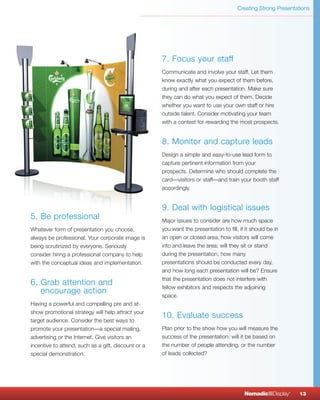 Creating Strong Presentations




                                                     7. Focus your staff
                                                     Communicate and involve your staff. Let them
                                                     know exactly what you expect of them before,
                                                     during and after each presentation. Make sure
                                                     they can do what you expect of them. Decide
                                                     whether you want to use your own staff or hire
                                                     outside talent. Consider motivating your team
                                                     with a contest for rewarding the most prospects.


                                                     8. Monitor and capture leads
                                                     Design a simple and easy-to-use lead form to
                                                     capture pertinent information from your
                                                     prospects. Determine who should complete the
                                                     card—visitors or staff—and train your booth staff
                                                     accordingly.


                                                     9. Deal with logistical issues
5. Be professional                                   Major issues to consider are how much space
Whatever form of presentation you choose,            you want the presentation to fill, if it should be in
always be professional. Your corporate image is      an open or closed area, how visitors will come
being scrutinized by everyone. Seriously             into and leave the area; will they sit or stand
consider hiring a professional company to help       during the presentation, how many
with the conceptual ideas and implementation.        presentations should be conducted every day,
                                                     and how long each presentation will be? Ensure
                                                     that the presentation does not interfere with
6. Grab attention and
                                                     fellow exhibitors and respects the adjoining
   encourage action
                                                     space.
Having a powerful and compelling pre and at-
show promotional strategy will help attract your
                                                     10. Evaluate success
target audience. Consider the best ways to
promote your presentation—a special mailing,         Plan prior to the show how you will measure the
advertising or the Internet. Give visitors an        success of the presentation: will it be based on
incentive to attend, such as a gift, discount or a   the number of people attending, or the number
special demonstration.                               of leads collected?




                                                                                          NomadicqDisplay    ®
                                                                                                                 13
 
