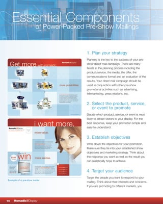 Essential Components
        of Power-Packed Pre-Show Mailings


                               1. Plan your strategy
                               Planning is the key to the success of your pre-
                               show direct mail campaign. There are many
                               facets in the planning process including the
                               product/service, the media, the offer, the
                               communications format and an evaluation of the
                               results. Your direct mail campaign should be
                               used in conjunction with other pre-show
                               promotional activities such as advertising,
                               telemarketing, press relations, etc.


                               2. Select the product, service,
                                  or event to promote
                               Decide which product, service, or event is most
                               likely to attract visitors to your display. For the
                               best response, keep your promotion simple and
                               easy to understand.


                               3. Establish objectives
                               Write down the objectives for your promotion.
                               Make sure they tie into your established show
                               objectives and marketing strategy. Think about
                               the response you want as well as the result you
                               can realistically hope to achieve.


                               4. Target your audience
                               Target the people you want to respond to your
Example of a pre-show mailer
                               mailing. Think about their interests and concerns.
                               If you are promoting to different markets, you




14   NomadicqDisplay     ®
 