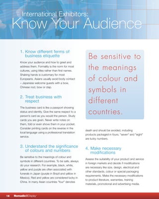 International Exhibitors:
     Know Your Audience
         1. Know different ferms of
            business etiquette                                  Be sensitive to
         Know your audience and how to greet and
         address them. Formality is the norm for most
         cultures, using titles rather than first names.
                                                                the meanings
         Shaking hands is customary for most
         Europeans. Asians usually avoid body contact
         – Japanese welcome guests with a bow,
                                                                of colour and
                                                                symbols in
         Chinese nod, bow or clap.


         2. Treat business with
            respect                                             different
         The business card is like a passport showing
         status and identity. Give the same respect to a
         person’s card as you would the person. Study
                                                                countries.
         cards you are given. Never write notes on
         them, fold or even shove them in your pocket.
         Consider printing cards on the reverse in the
                                                              death and should be avoided, including
         local language using a professional translation
                                                              products packaged in fours; "seven" and "eight"
         service.
                                                              are lucky numbers.

         3. Understand the significance                       4. Make necessary
            of colours and numbers                               modifications
         Be sensitive to the meanings of colour and
                                                              Assess the suitability of your product and service
         symbols in different countries. To be safe, always
                                                              in foreign markets and decide if modifications
         do your research. For example, black, white,
                                                              are necessary like size, design, electrical and
         yellow and purple are often associated with
                                                              other standards, colour or special packaging
         funerals in Japan (purple in Brazil and yellow in
                                                              requirements. Make the necessary modifications
         Mexico). Red and yellow are considered lucky in
                                                              to product literature, warranties, training
         China. In many Asian countries "four" denotes
                                                              materials, promotional and advertising media.



18   NomadicqDisplay   ®
 
