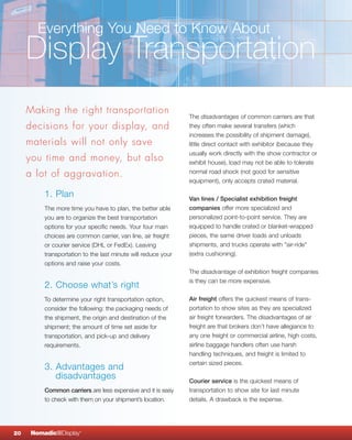 Everything You Need to Know About
     Display Transportation
     Making the right transportation
                                                               The disadvantages of common carriers are that
     decisions for your display, and                           they often make several transfers (which
                                                               increases the possibility of shipment damage),
     materials will not only save                              little direct contact with exhibitor (because they
                                                               usually work directly with the show contractor or
     you time and money, but also                              exhibit house), load may not be able to tolerate
     a lot of aggravation.                                     normal road shock (not good for sensitive
                                                               equipment), only accepts crated material.

          1. Plan                                              Van lines / Specialist exhibition freight
          The more time you have to plan, the better able      companies offer more specialized and
          you are to organize the best transportation          personalized point-to-point service. They are
          options for your specific needs. Your four main      equipped to handle crated or blanket-wrapped
          choices are common carrier, van line, air freight    pieces, the same driver loads and unloads
          or courier service (DHL or FedEx). Leaving           shipments, and trucks operate with "air-ride"
          transportation to the last minute will reduce your   (extra cushioning).
          options and raise your costs.
                                                               The disadvantage of exhibition freight companies
                                                               is they can be more expensive.
          2. Choose what’s right
          To determine your right transportation option,       Air freight offers the quickest means of trans-
          consider the following: the packaging needs of       portation to show sites as they are specialized
          the shipment, the origin and destination of the      air freight forwarders. The disadvantages of air
          shipment; the amount of time set aside for           freight are that brokers don’t have allegiance to
          transportation, and pick-up and delivery             any one freight or commercial airline, high costs,
          requirements.                                        airline baggage handlers often use harsh
                                                               handling techniques, and freight is limited to
                                                               certain sized pieces.
          3. Advantages and
             disadvantages                                     Courier service is the quickest means of
          Common carriers are less expensive and it is easy    transportation to show site for last minute
          to check with them on your shipment’s location.      details. A drawback is the expense.




20    NomadicqDisplay   ®
 