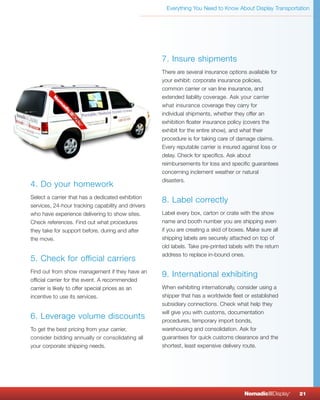 Everything You Need to Know About Display Transportation




                                                    7. Insure shipments
                                                    There are several insurance options available for
                                                    your exhibit: corporate insurance policies,
                                                    common carrier or van line insurance, and
                                                    extended liability coverage. Ask your carrier
                                                    what insurance coverage they carry for
                                                    individual shipments, whether they offer an
                                                    exhibition floater insurance policy (covers the
                                                    exhibit for the entire show), and what their
                                                    procedure is for taking care of damage claims.
                                                    Every reputable carrier is insured against loss or
                                                    delay. Check for specifics. Ask about
                                                    reimbursements for loss and specific guarantees
                                                    concerning inclement weather or natural
                                                    disasters.
4. Do your homework
Select a carrier that has a dedicated exhibition
                                                    8. Label correctly
services, 24-hour tracking capability and drivers
who have experience delivering to show sites.       Label every box, carton or crate with the show
Check references. Find out what procedures          name and booth number you are shipping even
they take for support before, during and after      if you are creating a skid of boxes. Make sure all
the move.                                           shipping labels are securely attached on top of
                                                    old labels. Take pre-printed labels with the return
                                                    address to replace in-bound ones.
5. Check for official carriers
Find out from show management if they have an
                                                    9. International exhibiting
official carrier for the event. A recommended
carrier is likely to offer special prices as an     When exhibiting internationally, consider using a
incentive to use its services.                      shipper that has a worldwide fleet or established
                                                    subsidiary connections. Check what help they
                                                    will give you with customs, documentation
6. Leverage volume discounts                        procedures, temporary import bonds,
To get the best pricing from your carrier,          warehousing and consolidation. Ask for
consider bidding annually or consolidating all      guarantees for quick customs clearance and the
your corporate shipping needs.                      shortest, least expensive delivery route.




                                                                                       NomadicqDisplay    ®
                                                                                                              21
 