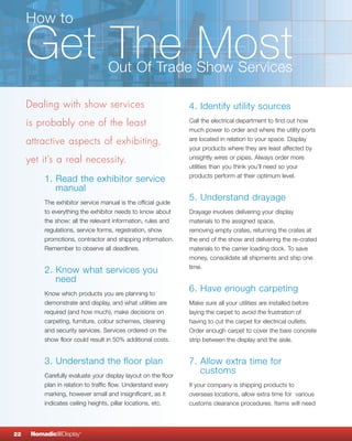 How to

     Get The Most                  Out Of Trade Show Services

     Dealing with show services                                 4. Identify utility sources
     is probably one of the least                               Call the electrical department to find out how
                                                                much power to order and where the utility ports
     attractive aspects of exhibiting,                          are located in relation to your space. Display
                                                                your products where they are least affected by
     yet it’s a real necessity.                                 unsightly wires or pipes. Always order more
                                                                utilities than you think you’ll need so your
                                                                products perform at their optimum level.
          1. Read the exhibitor service
             manual
          The exhibitor service manual is the official guide
                                                                5. Understand drayage
          to everything the exhibitor needs to know about       Drayage involves delivering your display
          the show: all the relevant information, rules and     materials to the assigned space,
          regulations, service forms, registration, show        removing empty crates, returning the crates at
          promotions, contractor and shipping information.      the end of the show and delivering the re-crated
          Remember to observe all deadlines.                    materials to the carrier loading dock. To save
                                                                money, consolidate all shipments and ship one
                                                                time.
          2. Know what services you
             need
          Know which products you are planning to
                                                                6. Have enough carpeting
          demonstrate and display, and what utilities are       Make sure all your utilities are installed before
          required (and how much), make decisions on            laying the carpet to avoid the frustration of
          carpeting, furniture, colour schemes, cleaning        having to cut the carpet for electrical outlets.
          and security services. Services ordered on the        Order enough carpet to cover the bare concrete
          show floor could result in 50% additional costs.      strip between the display and the aisle.


          3. Understand the floor plan                          7. Allow extra time for
          Carefully evaluate your display layout on the floor
                                                                   customs
          plan in relation to traffic flow. Understand every    If your company is shipping products to
          marking, however small and insignificant, as it       overseas locations, allow extra time for various
          indicates ceiling heights, pillar locations, etc.     customs clearance procedures. Items will need




22    NomadicqDisplay   ®
 