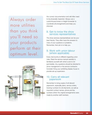 How To Get The Most Out Of Trade Show Services




                   the correct documentation and will often need

Always order       to be physically inspected. Always use a
                   customhouse broker or freight forwarder to
                   coordinate all arrangements and keep you
more utilities     informed.


than you think     8. Get to know the show
                      services representatives
you’ll need so     The show services representatives can be your
                   best friends. They often have the answers to
your products      many of your questions or problems.
                   Remember, their job is to help you.

perform at their   9. Work with union labour
optimum level.        (where applicable)
                   Every city/country is different regarding union
                   rules. Read the service manual carefully to
                   familiarize yourself with what is and is not
                   permissible. Any questions should be directed to
                   show management or the service contractor.
                   Consider hiring your exhibiting display house to
                   provide set-up supervision.


                   10. Carry all relevant
                     paperwork
                   Remember to bring copies of all relevant
                   paperwork, especially plans, service orders,
                   tracking numbers for all shipments, as well as
                   important contact names, phone and fax
                   numbers (when the original arrangements were
                   made by another staff member).




                                                    NomadicqDisplay   ®
                                                                          23
 