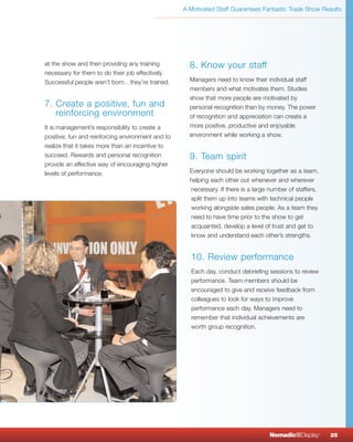 A Motivated Staff Guarantees Fantastic Trade Show Results




at the show and then providing any training          8. Know your staff
necessary for them to do their job effectively.
Successful people aren’t born…they’re trained.       Managers need to know their individual staff
                                                     members and what motivates them. Studies
                                                     show that more people are motivated by
7. Create a positive, fun and                        personal recognition than by money. The power
   reinforcing environment                           of recognition and appreciation can create a
It is management’s responsibility to create a        more positive, productive and enjoyable
positive, fun and reinforcing environment and to     environment while working a show.
realize that it takes more than an incentive to
succeed. Rewards and personal recognition            9. Team spirit
provide an effective way of encouraging higher
levels of performance.                               Everyone should be working together as a team,
                                                     helping each other out whenever and wherever
                                                     necessary. If there is a large number of staffers,
                                                     split them up into teams with technical people
                                                     working alongside sales people. As a team they
                                                     need to have time prior to the show to get
                                                     acquainted, develop a level of trust and get to
                                                     know and understand each other’s strengths.


                                                     10. Review performance
                                                     Each day, conduct debriefing sessions to review
                                                     performance. Team members should be
                                                     encouraged to give and receive feedback from
                                                     colleagues to look for ways to improve
                                                     performance each day. Managers need to
                                                     remember that individual achievements are
                                                     worth group recognition.




                                                                                    NomadicqDisplay       ®
                                                                                                              25
 