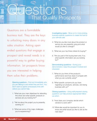 Questions                       That Qualify Prospects

     Questions are a formidable
                                                            Investigating needs - Move on to more probing,
     business tool. They are the keys                       business-specific questions to create the fuel for
                                                            your ultimate sale.
     to unlocking many doors in any
                                                            4. "What do you like most about the product or
                                                                service you are presently using and what
     sales situation. Asking open                               would you like to change?"

     ended questions that engage a                          5. "What are your top three criteria for buying?"

     prospect and reveal needs is a                         6. "Are you part of the buying team and, if so,
                                                                what specific information are you looking
     powerful way to gather buying                              for?"

                                                            Demonstrating questions - During your
     information. Let prospects know                        demonstration, keep the prospect involved and
                                                            interested.
     you are interested in helping
                                                            7. "What do you think of this product’s
     them solve their problems.                                 performance and how does it compare with
                                                                what you are currently using?"

          Opening questions - Find out immediately who      8. "What specific concerns do you have
          you are talking to and where they are from. You       regarding our products, services, and doing
          don’t want to spend unnecessary time with             business with us?"
          visitors you cannot help.
                                                            Closing questions - Using well prepared closing
          1. "What are your main objectives for attending   questions can help produce appropriate follow-
              this show and what specific products or       up action.
              services are you looking for?"
                                                            9. "How does your company decide which
          2. "Tell me about the project you’re presently        vendors to work with?”
               working on."
                                                            10."What else would be important for you to
          3. "What are some of the major challenges             know and what would you like to see as the
              you’re experiencing?"                             next step?"



26    NomadicqDisplay   ®
 