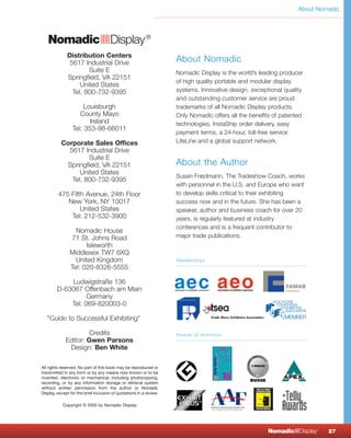 About Nomadic




   NomadicqDisplay ®
              Distribution Centers
               5617 Industrial Drive                                 About Nomadic
                      Suite E                                        Nomadic Display is the world’s leading producer
              Springfield, VA 22151
                                                                     of high quality portable and modular display
                   United States
                Tel. 800-732-9395                                    systems. Innovative design, exceptional quality
                                                                     and outstanding customer service are proud
                      Louisburgh                                     trademarks of all Nomadic Display products.
                    County Mayo                                      Only Nomadic offers all the benefits of patented
                        Ireland                                      technologies, InstaShip order delivery, easy
                 Tel: 353-98-66011
                                                                     payment terms, a 24-hour, toll-free service
           Corporate Sales Offices                                   LifeLine and a global support network.
             5617 Industrial Drive
                    Suite E
            Springfield, VA 22151                                    About the Author
                 United States
                                                                     Susan Friedmann, The Tradeshow Coach, works
              Tel. 800-732-9395
                                                                     with personnel in the U.S. and Europe who want
         475 Fifth Avenue, 24th Floor                                to develop skills critical to their exhibiting
            New York, NY 10017                                       success now and in the future. She has been a
                 United States                                       speaker, author and business coach for over 20
             Tel: 212-532-3900                                       years, is regularly featured at industry
                                                                     conferences and is a frequent contributor to
                  Nomadic House
                71 St. Johns Road                                    major trade publications.
                      Isleworth
                Middlesex TW7 6XQ
                  United Kingdom                                     Memberships
                Tel: 020-8326-5555

            Ludwigstraße 136
        D-63067 Offenbach am Main
                  Germany
            Tel: 069-820003-0

   "Guide to Successful Exhibiting"

                      Credits                                        Awards of distinction
             Editor: Gwen Parsons
              Design: Ben White

All rights reserved. No part of this book may be reproduced or
transmitted in any form or by any means now known or to be
invented, electronic or mechanical, including photocopying,                                                         ®

recording, or by any information storage or retrieval system
without written permission from the author or Nomadic
Display, except for the brief inclusion of quotations in a review.

            Copyright © 2005 by Nomadic Display




                                                                                                       NomadicqDisplay   ®
                                                                                                                             27
 