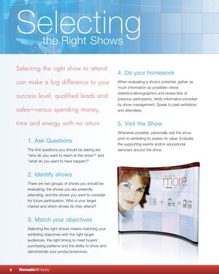 Selecting    the Right Shows

    Selecting the right show to attend
                                                           4. Do your homework
    can make a big difference to your                      When evaluating a show’s potential, gather as
                                                           much information as possible—show
                                                           statistics/demographics and review lists of
    success level, qualified leads and                     previous participants. Verify information provided
                                                           by show management. Speak to past exhibitors
    sales—versus spending money,                           and attendees.


    time and energy with no return.                        5. Visit the Show
                                                           Whenever possible, personally visit the show
                                                           prior to exhibiting to assess its value. Evaluate
         1. Ask Questions                                  the supporting events and/or educational
         The first questions you should be asking are      seminars around the show.
         "who do you want to reach at the show?" and
         "what do you want to have happen?"


         2. Identify shows
         There are two groups of shows you should be
         evaluating: the shows you are presently
         attending, and the shows you want to consider
         for future participation. Who is your target
         market and which shows do they attend?


         3. Match your objectives
         Selecting the right shows means matching your
         exhibiting objectives with the right target
         audiences, the right timing to meet buyers’
         purchasing patterns and the ability to show and
         demonstrate your products/services.



2    NomadicqDisplay   ®
 