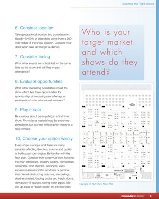 Selecting the Right Shows




6. Consider location
Take geographical location into consideration.           Who is your
Usually 40-60% of attendees come from a 200-
mile radius of the show location. Consider your
distribution area and target audience.
                                                         target market
7. Consider timing
                                                         and which
What other events are scheduled for the same
time as the show and will they impact
                                                         shows do they
attendance?
                                                         attend?
8. Evaluate opportunities
What other marketing possibilities could the
show offer? Are there opportunities for
sponsorship, showcasing new offerings or
participation in the educational seminars?


9. Play it safe
Be cautious about participating in a first time
show. Promotional material may be extremely
persuasive, but a show without prior history is a
risky venture.


10. Choose your space wisely
Every show is unique and there are many
variables affecting direction, volume and quality
of traffic past your display. Be familiar with the
floor plan. Consider how close you want to be to
the main attractions, industry leaders, competitors,
restrooms, food stations, entrances, exits,
escalators/elevators/lifts, windows or seminar
sites. Avoid obstructing columns, low ceilings,
dead-end aisles, loading docks and freight doors,
dark/poorly lit spaces, ceiling water pipes, late      Example of TS2 Show Floor Plan
set-up areas or "black spots" on the floor plan.


                                                                                        NomadicqDisplay   ®
                                                                                                              3
 
