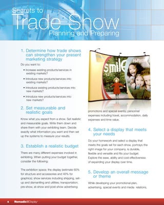 Secrets to

    Trade Show                 Planning and Preparing

        1. Determine how trade shows
           can strengthen your present
           marketing strategy
        Do you want to:
          • Increase existing products/services in
             existing markets?
          • Introduce new products/services into
             existing markets?
          • Introduce existing products/services into
             new markets?
          • Introduce new products/services into
             new markets?

        2. Set measurable and
                                                            promotions and special events; personnel
           realistic goals
                                                            expenses including travel, accommodation, daily
        Know what you expect from a show. Set realistic     expenses and time value.
        and measurable goals. Write them down and
        share them with your exhibiting team. Decide
        exactly what information you want and then set
                                                            4. Select a display that meets
        up the systems to measure your results.
                                                               your needs
                                                            Do your homework and select a display that
                                                            meets the goals set for each show, portrays the
        3. Establish a realistic budget
                                                            right image for your company, is durable,
        There are many different expenses involved in       flexible and versatile and fits your budget.
        exhibiting. When putting your budget together,      Explore the ease, ability and cost-effectiveness
        consider the following:                             of expanding your display over time.

        The exhibition space; the display (estimate 60%
        for structure and accessories and 40% for
                                                            5. Develop an overall message
        graphics); show services including shipping, set-
                                                               or theme
        up and dismantling and utilities; transportation;   While developing your promotional plan,
        pre-show, at-show and post-show advertising;        advertising, special events and media relations,




4   NomadicqDisplay   ®
 