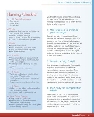 Secrets to Trade Show Planning and Preparing




Planning Checklist                                 you’ll need to keep a consistent theme through-
6 — 12 Months In Advance                           out each piece. This will help reinforce your
 • Plan budget.                                    message to prospects as well as enable them to
 • Select shows.
                                                   better recall who you are.
 • Book space.

4 Months                                           6. Use graphics to enhance
 • Determine show objectives and investigate
   and evaluate show audience.
                                                      your message
 • Create a marketing message.                     Graphics are used to create interest, focus
 • Obtain Exhibitor Manual and read carefully.
                                                   attention and tell visitors about your product or
 • Source your exhibition display supplier.
                                                   service. In just three to five seconds, graphics
3 Months                                           need to communicate who you are, what you do
 •   Establish work schedule.                      and how customers can benefit. Graphics are
 •   Make travel plans/ book hotel rooms.          often the first impression an attendee has of an
 •   Set-up any needed outside suppliers.
                                                   exhibitor, so it’s important to make the "right"
 •   Plan printed materials.
                                                   statement. Consider size—bigger in this instance
6 — 8 Weeks                                        is often times better!
 • Check on production of display material.
 • Order product samples, literature etc, from
   within your company.                            7. Select the "right" staff
 • Confirm pre-event advertising and press
   releases.                                       One of the most crucial aspects of any event is
 • Order necessary show services.                  its people. The personnel you choose to
                                                   represent you are your ambassadors. These
3 — 4 Weeks                                        people have the responsibility of making or
 • Write and mail customer invitation letters
                                                   breaking future relationships with attendees,
   and finalise VIP guest events.
 • Confirm shipping information and provide        prospects and customers. Invest time in training
   to suppliers.                                   them so they know what to do and how to best
 • Prepare training materials for staff at show.   represent your products, services, and company.

1 — 2 Weeks
 • Collect supplies, tickets, and service orders   8. Plan early for transportation
   sent to show in advance.                           needs
 • Bring credit cards for payment on site.
                                                   Save money by planning for transportation
At Show Before Opening                             needs well in advance of the show schedule.
 • Travel to site; pick up badges.                 Choose a carrier that specializes in trade show
 • Confirm arrival of display, equipment,
                                                   transportation and will give you the service you
   literature and supervise set-up.
 • Conduct pre-show briefing and outline goals     need. Always communicate both in writing and
   to staff manning the stand.                     verbally with your carrier.




                                                                                      NomadicqDisplay   ®
                                                                                                            5
 
