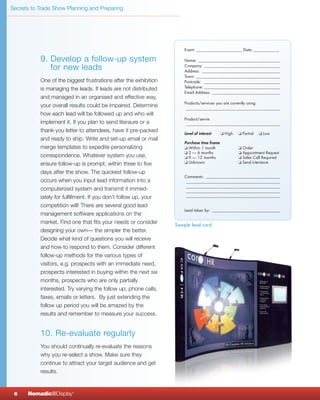 Secrets to Trade Show Planning and Preparing




           9. Develop a follow-up system
              for new leads
           One of the biggest frustrations after the exhibition
           is managing the leads. If leads are not distributed
           and managed in an organised and effective way,
           your overall results could be impaired. Determine
           how each lead will be followed up and who will
           implement it. If you plan to send literaure or a
           thank you letter to attendees, have it pre-packed
           and ready to ship. Write and set-up email or mail
           merge templates to expedite personalizing
           correspondence. Whatever system you use,
           ensure follow-up is prompt, within three to five
           days after the show. The quickest follow-up
           occurs when you input lead information into a
           computerized system and transmit it immed-
           iately for fulfillment. If you don’t follow up, your
           competition will! There are several good lead
           management software applications on the
           market. Find one that fits your needs or consider      Sample lead card
           designing your own— the simpler the better.
           Decide what kind of questions you will receive
           and how to respond to them. Consider different
           follow-up methods for the various types of
           visitors, e.g. prospects with an immediate need,
           prospects interested in buying within the next six
           months, prospects who are only partially
           interested. Try varying the follow up; phone calls,
           faxes, emails or letters. By just extending the
           follow up period you will be amazed by the
           results and remember to measure your success.


           10. Re-evaluate regularly
           You should continually re-evaluate the reasons
           why you re-select a show. Make sure they
           continue to attract your target audience and get
           results.



 6    NomadicqDisplay    ®
 