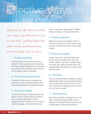 EffectiveCutWays
            to  Costs

    Selecting the right show to attend                        set-up to save costs, adapts easily to different
                                                              spaces by adding or removing components.

    can make a big difference to your
                                                              4. Display graphics
    success level, qualified leads and                        Design and produce your graphics ahead of
                                                              time to avoid overtime or rush charges. Have
    sales—versus spending money,                              someone proofread your copy to avoid change
                                                              charges.

    time and energy with no return.
                                                              5. Packing supplies
         1. Proper planning                                   Create a "show box" containing handy items
                                                              that are often not available at the show site.
         Proper planning is the most important cost-          Include a stapler, tape, Velcro®, scissors, Swiss
         cutting tip. Planning ahead saves on expensive       army knife, pens, paper, extension cords, and
         last minute charges. Establish a list of key dates   extra light bulbs. Remember to re-stock the box
         and activities. Push due dates back a month so       after each show.
         that you always meet your deadlines.

                                                              6. Literature
         2. Promotional production
                                                              Take only enough literature to distribute to highly
         Produce all of your pre-show mailings at the         qualified leads. Offer to send prospects literature
         same time to save on printing expenses rather        so it is on their desk when they return from the
         than printing several times throughout the year.     show. This saves on drayage, production costs,
                                                              and cuts down on waste.
         3. Buying a display
         Consider the best type of display stand for your     7. Transportation
         needs. Look into one that packs compactly to         When buying a display, investigate how you will
         save on storage, lightweight to save on              ship it. Lightweight durable systems save on
         shipping, portable to transport by car, courier or   shipping and drayage. Keep an accurate record
         as airline baggage, can be quickly and easily        of actual weight, contents and number of



8    NomadicqDisplay   ®
 