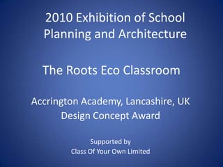 The Roots Eco Classroom 2010 Exhibition of School Planning and Architecture Accrington Academy, Lancashire, UK Design Concept Award Supported by  Class Of Your Own Limited 