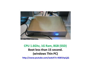 CPU 1.6Ghz, 1G Ram, 8GB (SSD)
   Boot less than 15 second.
       (windows Thin PC)
http://www.youtube.com/watch?v=4S8l1hpLjjQ
 