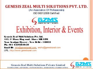 GENESIS ZEAL MULTI SOLUTIONS PVT. LTD.
(An Association Of Professionals)
ISO 9001:2008 Certified

Genesis Zeal M
ulti Solutions Pvt. L
td,
445, 1st F
loor, Ring road, Above SB AT
I M
Near Azadpur F
lyover , New Delhi - 110033
P 011 64592840-50
h.:
E
mail ID: Info@genesiszeal.com, anshu@genesiszeal.com
URL: http://www.genesiszeal.com

Genesis Zeal Multi Solutions Private Limited
CONSULTING ‫׀‬ADVISING ‫ ׀‬OUTSOURCING ‫׀‬DESIGNING I FABRICATING

 