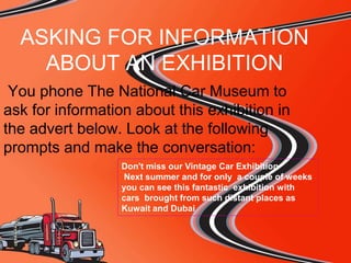ASKING FOR INFORMATION
ABOUT AN EXHIBITION
You phone The National Car Museum to
ask for information about this exhibition in
the advert below. Look at the following
prompts and make the conversation:
Don't miss our Vintage Car Exhibition
Next summer and for only a couple of weeks
you can see this fantastic exhibition with
cars brought from such distant places as
Kuwait and Dubai

 