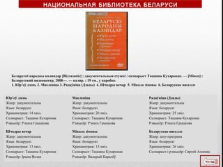 Юр’еў дзень
Жанр: дакументальны
Язык: беларускі
Хранаметраж: 14 хвіл.
Сцэнарыст: Таццяна Кухаронак
Рэжысёр: Рэната Грыцкова
Масленіца
Жанр: дакументальны
Язык: беларускі
Хранаметраж: 26 хвіл.
Сцэнарыст: Таццяна Кухаронак
Рэжысёр: Рэната Грыцкова
Радаўніца (Дзяды)
Жанр: дакументальны
Язык: беларускі
Хранаметраж: 25 хвіл.
Сцэнарыст: Таццяна Кухаронак
Рэжысёр: Рэната Грыцкова
Шчодры вечар
Жанр: дакументальны
Язык: беларускі
Хранаметраж: 13 хвіл.
Сцэнарыст: Таццяна Кухаронак
Рэжысёр: Ірына Волах
Мікола зімовы
Жанр: дакументальны
Язык: беларускі
Хранаметраж: 13 хвіл.
Сцэнарыст: Таццяна Кухаронак
Рэжысёр: Валерый Каралёў
Беларускае вяселле
Жанр: шоу-праграма
Язык: беларускі
Хранаметраж: 26 хвіл.
Сцэнарыст і рэжысёр: Сяргей Агеенка
Беларускі народны каляндар [Відэазапіс] : дакументальныя стужкі / сцэнарыст Таццяна Кухаронак. ― [Мінск] :
Белорусский видеоцентр, 2008―. ― каляр. ; 19 см., у каробке.
1. Юр’еў дзень 2. Масленіца 3. Радаўніца (Дзяды) 4. Шчодры вечар 5. Мікола зімовы 6. Беларускае вяселле
НАЦИОНАЛЬНАЯ БИБЛИОТЕКА БЕЛАРУСИ
 