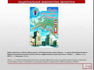 Добро пожаловать в Минск! [Видеозапись] : DVD-презентация города Минска ― столицы Республики Беларусь /
Минский городской исполнительный комитет, информационно-туристский центр "Минск". ― [Минск : б. и.,
2007?]. — 1 видеодиск ; 12 см.
Минск – это современный административный, научный, образовательный, культурный, туристический и спортивный
центр Беларуси. Город в любое время года одинаково красив и торжественен. Добро пожаловать в Минск!
НАЦИОНАЛЬНАЯ БИБЛИОТЕКА БЕЛАРУСИ
 
