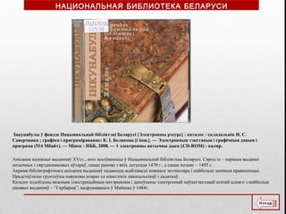 Інкунабулы ў фондзе Нацыянальнай бібліятэкі Беларусі [Электронны рэсурс] : каталог / складальнік Н. С.
Саверчанка ; графіка і праграміраванне: К. І. Белякова [і інш.]. ― Электронныя тэкставыя і графічныя даныя і
праграма (514 Мбайт). ― Мінск : НББ, 2008. — 1 электронны аптычны дыск (CD-ROM) : каляр.
Апісанне калекцыі выданняў XVст., што захоўваюцца ў Ныцыянальнай бібліятэцы Беларусі. Сярод іх – першыя выданні
антычных і сярэдневяковых аўтараў, самае ранняе з якіх датуецца 1470 г., а самае позняе – 1495 г.
Акрамя бібліяграфічнага апісання выданняў падаюцца асаблівасці кожнага экзэмпляра і найбольш значныя правененцыі.
Прадстаўлены грунтоўны навуковы апарат са шматлікіх паказальнікаў і дадаткаў.
Каталог аздоблены якасным ілюстрацыйным матэрыялам і дапоўнены электроннай паўнатэкставай копіяй аднаго з найбольш
цікавых выданняў – “Гербарыя”, надрукаванага ў Майнцы ў 1484г.
НАЦИОНАЛЬНАЯ БИБЛИОТЕКА БЕЛАРУСИ
 