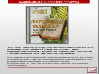 Слуцкае Евангелле [Электронны рэсурс] : беларускі рукапіс XVI ст. / Нацыянальная бібліятэка Беларусі, Інстытут
мовазнаўства імя Я. Коласа НАН Беларусі ; Н. В. Паляшчук [і інш.] ; складальнік Т. І. Рошчына ;
праграміраванне, дызайн В. В. Пшыбытка. ― Электронныя даныя і праграма (658 Мбайт). ― Мінск : НББ, 2008.
— 1 электронны аптычны дыск (CD-ROM) : гукавы, каляр. ; 12 см. ― (Вяртанне святыні).
Прадстаўлены матэрыялы сумеснага навуковага праекта Нацыянальнай бібліятэкі Беларусі і Інстытута мовы і літаратуры
імя Якуба Коласа НАН Беларусі «Слуцкае Евангелле (XVI ст.) як помнік моўнай спадчыны беларускага народа», які быў
выкананы па гранту Беларускага рэспубліканскага фонду фундаментальных даследванняў.
Дыск змяшчае алічбаваны тэкст Слуцкага Евангелля, яго транслітэрацыю, кадыкалагічнае і лінгвістычнае апісанне,
слоўнік, бібліяграфічны спіс.
НАЦИОНАЛЬНАЯ БИБЛИОТЕКА БЕЛАРУСИ
 