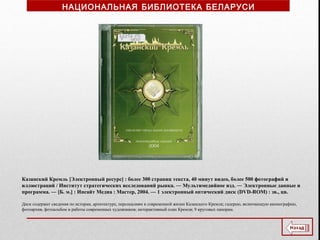 Казанский Кремль [Электронный ресурс] : более 300 страниц текста, 40 минут видео, более 500 фотографий и
иллюстраций / Институт стратегических исследований рынка. ― Мультимедийное изд. ― Электронные данные и
программа. ― [Б. м.] : Инсайт Медиа : Мастер, 2004. — 1 электронный оптический диск (DVD-ROM) : зв., цв.
Диск содержит сведения по истории, архитектуре, персоналиям и современной жизни Казанского Кремля; галерею, включающую иконографию,
фотоархив, фотоальбом и работы современных художников; интерактивный план Кремля; 9 круговых панорам.
НАЦИОНАЛЬНАЯ БИБЛИОТЕКА БЕЛАРУСИ
 
