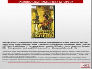 Искусство Древнего Египта [Электронный ресурс] : более 1500 цветных изображений шедевров архитектуры, скульптуры,
монументальной живописи, папирусной графики, художественного ремесла, вошедших в сокровищницу мирового искусства /
ООО "ДиректМедиа Паблишинг". ― Электронные данные и программа (585 Мбайт). ― Москва : ДиректМедиа Паблишинг,
2004. — 1 электронный оптический диск (CD-ROM) : зв., цв. ; 12 см. ― (Электронная библиотека ДМ ; 28).
Древний Египет - одна из первых цивилизаций, на протяжении тысячелетий незменно привлекающая к себе пристальное внимание. Со времен античности его
считали страной магов и чародеев, бесчисленных сокровищ и первого из "чудес света" - пирамид Древнего царства. Диск представляет крупнейшее электронное
собрание памятников древнеегипетского искусства из коллекций ведущих музеев мира - от зарождения государства в 4 тысячелетии до н.э. до первых веков
новой эры, когда Египет стал провинцией Римской империи.
Всего более 1500 цветных изображений шедевров архитектуры, скульптуры, монументальной живописи, папирусной графики, художественного ремесла,
вошедших в сокровищницу мирового искусства. Издание сопровождается вступительной статьей, рассказывающей об основных этапах развития и особенностях
древнеегипетского искусства, кратким глоссарием и словарем богов.
НАЦИОНАЛЬНАЯ БИБЛИОТЕКА БЕЛАРУСИ
 