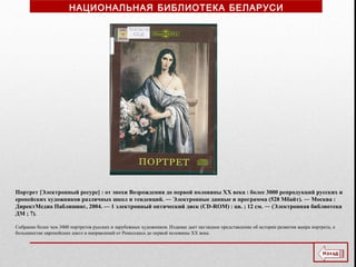 Портрет [Электронный ресурс] : от эпохи Возрождения до первой половины XX века : более 3000 репродукций русских и
еропейских художников различных школ и тенденций. ― Электронные данные и программа (528 Мбайт). ― Москва :
ДиректМедиа Паблишинг, 2004. — 1 электронный оптический диск (CD-ROM) : цв. ; 12 см. ― (Электронная библиотека
ДМ ; 7).
Собрание более чем 3000 портретов русских и зарубежных художников. Издание дает наглядное представление об истории развития жанра портрета, о
большинстве европейских школ и направлений от Ренессанса до первой половины ХХ века.
НАЦИОНАЛЬНАЯ БИБЛИОТЕКА БЕЛАРУСИ
 