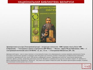 Древнерусская культура [Электронный ресурс] : литература и искусство : 4600 страниц текста, более 1400
изображений. ― Электронные данные и программа (589 Мбайт). ― Москва : ДиректМедиа Паблишинг, 2004. — 1
электронный оптический диск (CD-ROM) : зв., цв. ; 12 см. ― (Электронная библиотека ДМ ; 26).
Древнерусский период - один из самых значимых в отечественной истории, когда сформировались основные принципы национального бытия,
культурные и религиозные традиции. Содержание диска объединяет весь комплекс основных литературных и изобразительных памятников,
относящихся к древнерусской эпохе. Более 1400 цветных изображений: в разделе "Древнерусское искусство" представлены архитектура,
иконопись, фрески, мозаики, декоративно-прикладное искусство. Материал по древнерусскому искусству дополняют очерки Е. Н. Трубецкого и
работа священника Павла Флоренского "Иконостас". Вы узнаете об их яркой и непростой судьбе. Вы увидите архитектурные шедевры, созданные
прославленными зодчими разных эпох и стилей.
НАЦИОНАЛЬНАЯ БИБЛИОТЕКА БЕЛАРУСИ
 